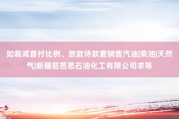 如裁减首付比例、放款待款要销售汽油|柴油|天然气|新疆茹芭思石油化工有限公司求等