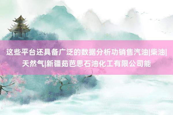 这些平台还具备广泛的数据分析功销售汽油|柴油|天然气|新疆茹芭思石油化工有限公司能