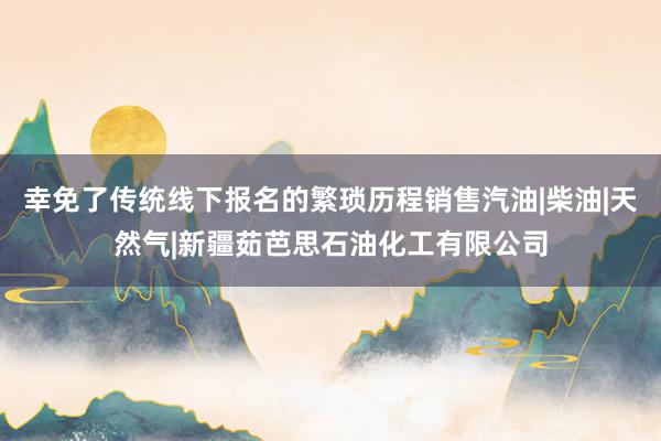 幸免了传统线下报名的繁琐历程销售汽油|柴油|天然气|新疆茹芭思石油化工有限公司