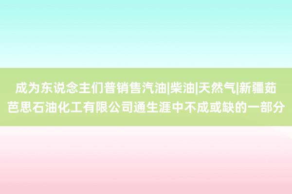 成为东说念主们普销售汽油|柴油|天然气|新疆茹芭思石油化工有限公司通生涯中不成或缺的一部分