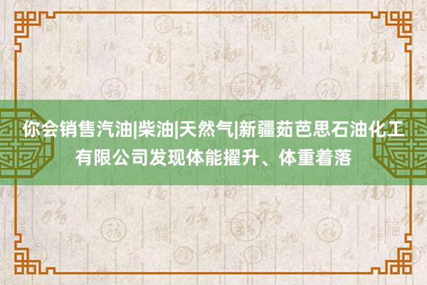 你会销售汽油|柴油|天然气|新疆茹芭思石油化工有限公司发现体能擢升、体重着落