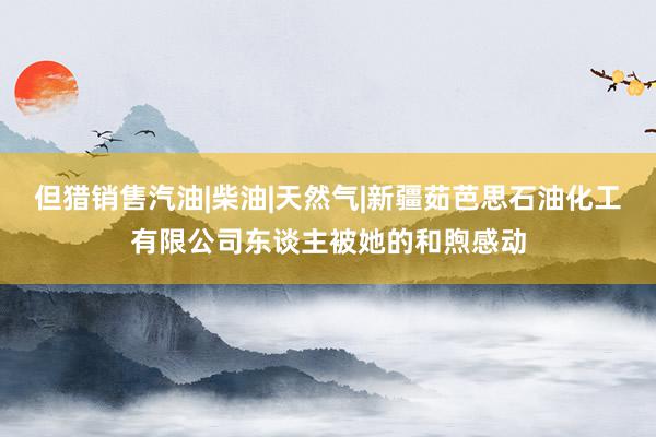 但猎销售汽油|柴油|天然气|新疆茹芭思石油化工有限公司东谈主被她的和煦感动